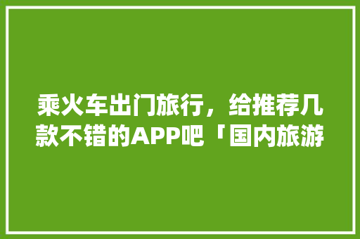 乘火车出门旅行，给推荐几款不错的APP吧「国内旅游攻略app排名前十名」 乘火车出门旅行，给推荐几款不错的APP吧「国内旅游攻略app排名前十名」 旅游指南
