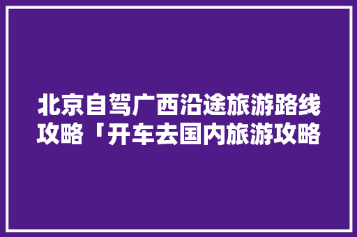 北京自驾广西沿途旅游路线攻略「开车去国内旅游攻略路线图」 北京自驾广西沿途旅游路线攻略「开车去国内旅游攻略路线图」 家庭生活