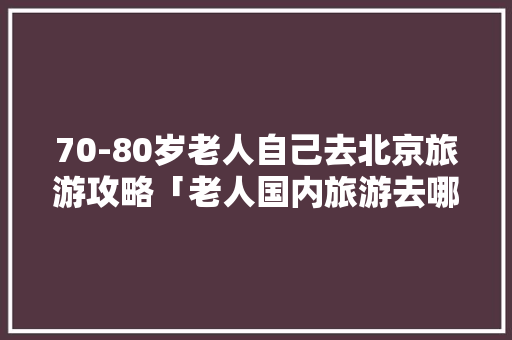 70-80岁老人自己去北京旅游攻略「老人国内旅游去哪好」 70-80岁老人自己去北京旅游攻略「老人国内旅游去哪好」 家庭生活