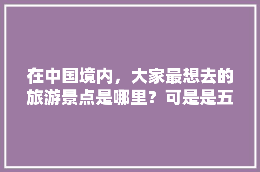 在中国境内，大家最想去的旅游景点是哪里？可是是五个、也可以是八个「国内旅游攻略必去城市」 在中国境内，大家最想去的旅游景点是哪里？可是是五个、也可以是八个「国内旅游攻略必去城市」 时尚潮流