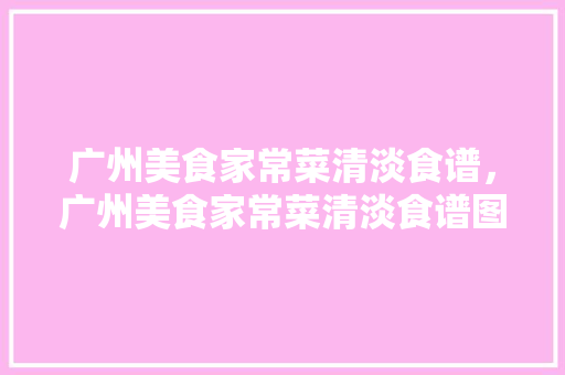 广州美食家常菜清淡食谱，广州美食家常菜清淡食谱图片。 广州美食家常菜清淡食谱，广州美食家常菜清淡食谱图片。 美食食谱