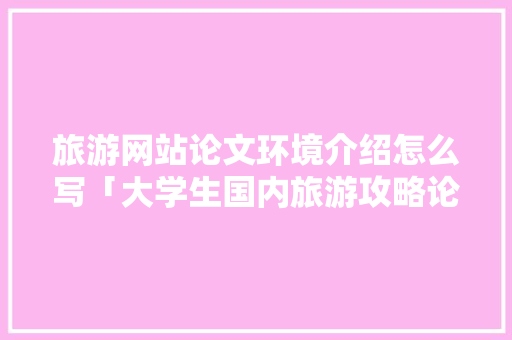 旅游网站论文环境介绍怎么写「大学生国内旅游攻略论文怎么写」 旅游网站论文环境介绍怎么写「大学生国内旅游攻略论文怎么写」 时尚潮流