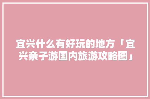 宜兴什么有好玩的地方「宜兴亲子游国内旅游攻略图」 宜兴什么有好玩的地方「宜兴亲子游国内旅游攻略图」 生活技巧