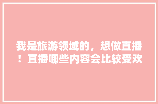 我是旅游领域的，想做直播！直播哪些内容会比较受欢迎呢「国内旅游直播攻略最新版下载」