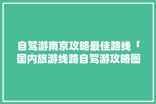 自驾游南京攻略最佳路线「国内旅游线路自驾游攻略图」 自驾游南京攻略最佳路线「国内旅游线路自驾游攻略图」 家庭生活