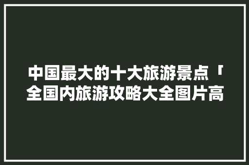 中国最大的十大旅游景点「全国内旅游攻略大全图片高清」 中国最大的十大旅游景点「全国内旅游攻略大全图片高清」 生活技巧