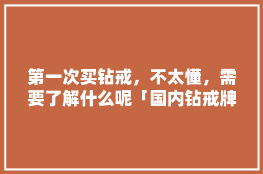 第一次买钻戒，不太懂，需要了解什么呢「国内钻戒牌子」 第一次买钻戒，不太懂，需要了解什么呢「国内钻戒牌子」 时尚潮流