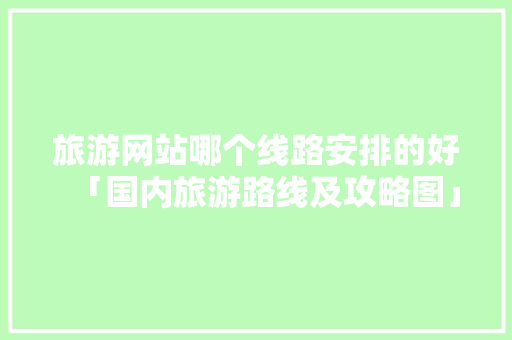 旅游网站哪个线路安排的好「国内旅游路线及攻略图」 旅游网站哪个线路安排的好「国内旅游路线及攻略图」 生活技巧