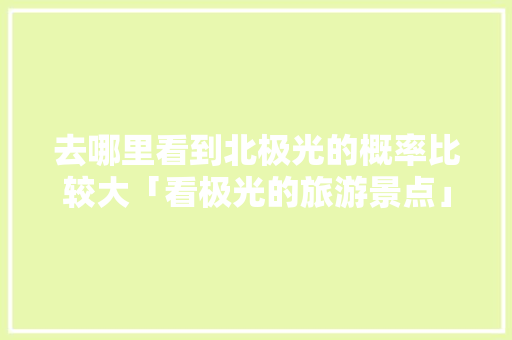 去哪里看到北极光的概率比较大「看极光的旅游景点」 去哪里看到北极光的概率比较大「看极光的旅游景点」 时尚潮流