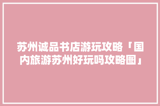 苏州诚品书店游玩攻略「国内旅游苏州好玩吗攻略图」 旅游指南