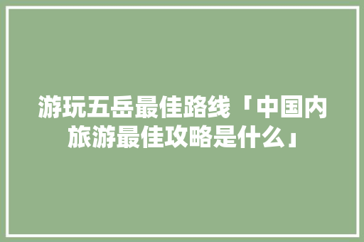 游玩五岳最佳路线「中国内旅游最佳攻略是什么」 游玩五岳最佳路线「中国内旅游最佳攻略是什么」 家庭生活