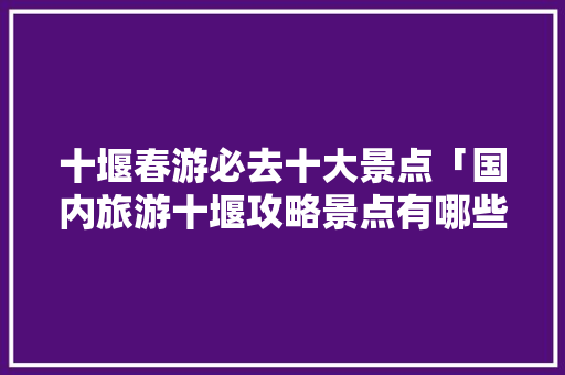 十堰春游必去十大景点「国内旅游十堰攻略景点有哪些」 十堰春游必去十大景点「国内旅游十堰攻略景点有哪些」 美食食谱