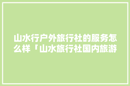 山水行户外旅行社的服务怎么样「山水旅行社国内旅游攻略图」 山水行户外旅行社的服务怎么样「山水旅行社国内旅游攻略图」 美食食谱