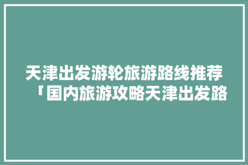 天津出发游轮旅游路线推荐「国内旅游攻略天津出发路线」 天津出发游轮旅游路线推荐「国内旅游攻略天津出发路线」 家庭生活