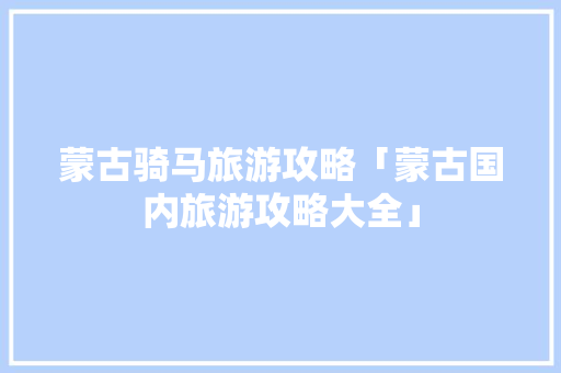 蒙古骑马旅游攻略「蒙古国内旅游攻略大全」 蒙古骑马旅游攻略「蒙古国内旅游攻略大全」 时尚潮流