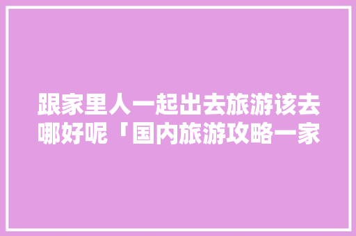 跟家里人一起出去旅游该去哪好呢「国内旅游攻略一家人免费」 跟家里人一起出去旅游该去哪好呢「国内旅游攻略一家人免费」 生活技巧
