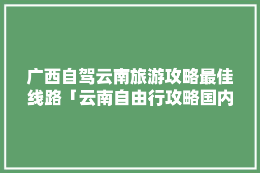 广西自驾云南旅游攻略最佳线路「云南自由行攻略国内旅游线路」