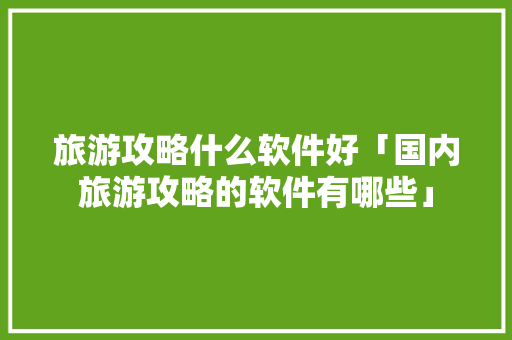 旅游攻略什么软件好「国内旅游攻略的软件有哪些」 旅游攻略什么软件好「国内旅游攻略的软件有哪些」 时尚潮流