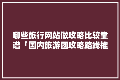 哪些旅行网站做攻略比较靠谱「国内旅游团攻略路线推荐一下」 哪些旅行网站做攻略比较靠谱「国内旅游团攻略路线推荐一下」 美食食谱