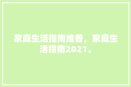 家庭生活指南维普，家庭生活指南2021。 家庭生活指南维普，家庭生活指南2021。 家庭生活