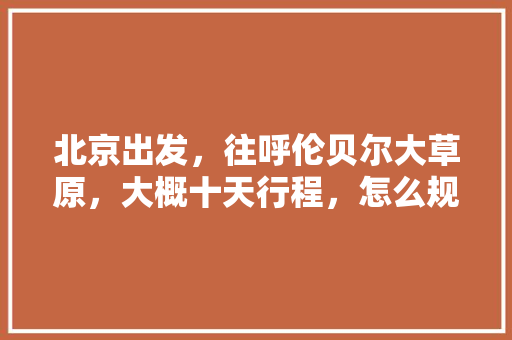 北京出发，往呼伦贝尔大草原，大概十天行程，怎么规划往返路线「国内旅游十天攻略图片」 北京出发，往呼伦贝尔大草原，大概十天行程，怎么规划往返路线「国内旅游十天攻略图片」 时尚潮流