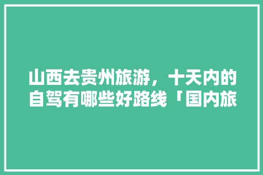 山西去贵州旅游，十天内的自驾有哪些好路线「国内旅游十天攻略图片」