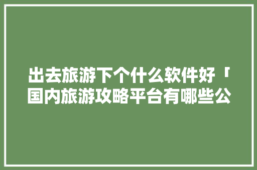 出去旅游下个什么软件好「国内旅游攻略平台有哪些公司」 出去旅游下个什么软件好「国内旅游攻略平台有哪些公司」 时尚潮流