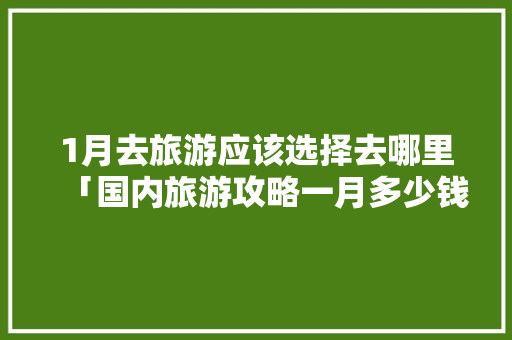 1月去旅游应该选择去哪里「国内旅游攻略一月多少钱」 1月去旅游应该选择去哪里「国内旅游攻略一月多少钱」 家庭生活