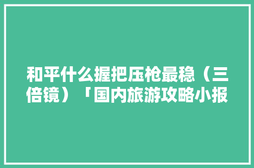 和平什么握把压枪最稳（三倍镜）「国内旅游攻略小报」 和平什么握把压枪最稳（三倍镜）「国内旅游攻略小报」 生活技巧