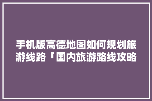 手机版高德地图如何规划旅游线路「国内旅游路线攻略地图高清」 手机版高德地图如何规划旅游线路「国内旅游路线攻略地图高清」 时尚潮流