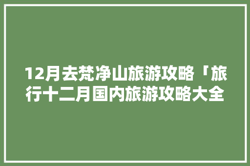 12月去梵净山旅游攻略「旅行十二月国内旅游攻略大全」 12月去梵净山旅游攻略「旅行十二月国内旅游攻略大全」 美食食谱