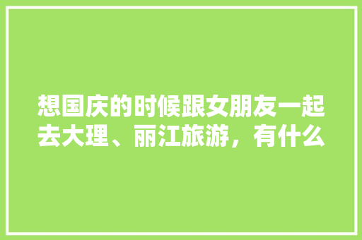 想国庆的时候跟女朋友一起去大理、丽江旅游，有什么好的旅游攻略推荐「带女朋友去哪里旅游比较好国内」 想国庆的时候跟女朋友一起去大理、丽江旅游，有什么好的旅游攻略推荐「带女朋友去哪里旅游比较好国内」 健康知识