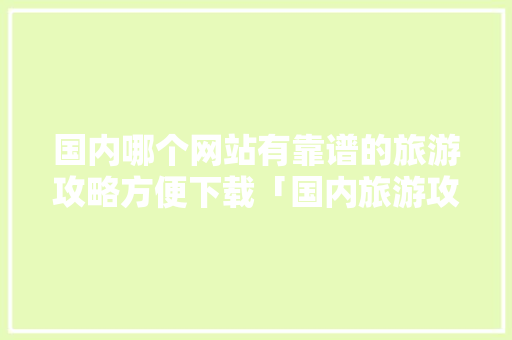 国内哪个网站有靠谱的旅游攻略方便下载「国内旅游攻略必去」 国内哪个网站有靠谱的旅游攻略方便下载「国内旅游攻略必去」 健康知识