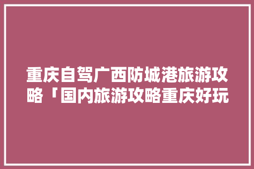 重庆自驾广西防城港旅游攻略「国内旅游攻略重庆好玩的地方」 重庆自驾广西防城港旅游攻略「国内旅游攻略重庆好玩的地方」 时尚潮流