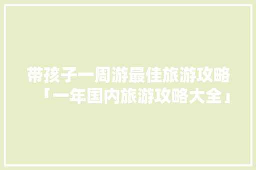带孩子一周游最佳旅游攻略「一年国内旅游攻略大全」 带孩子一周游最佳旅游攻略「一年国内旅游攻略大全」 美食食谱