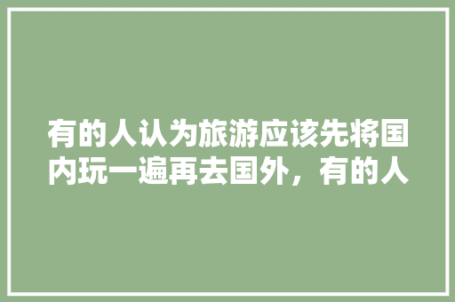有的人认为旅游应该先将国内玩一遍再去国外，有的人认为年轻时应该先去国外，你认为呢「国内旅游攻略广告语」 有的人认为旅游应该先将国内玩一遍再去国外，有的人认为年轻时应该先去国外，你认为呢「国内旅游攻略广告语」 健康知识