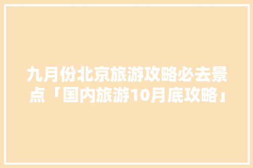 九月份北京旅游攻略必去景点「国内旅游10月底攻略」 九月份北京旅游攻略必去景点「国内旅游10月底攻略」 美食食谱