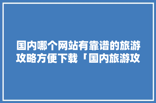 国内哪个网站有靠谱的旅游攻略方便下载「国内旅游攻略旅游景点推荐」 国内哪个网站有靠谱的旅游攻略方便下载「国内旅游攻略旅游景点推荐」 美食食谱