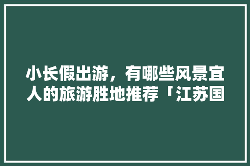 小长假出游，有哪些风景宜人的旅游胜地推荐「江苏国内旅游蜜月游攻略」 小长假出游，有哪些风景宜人的旅游胜地推荐「江苏国内旅游蜜月游攻略」 美食食谱