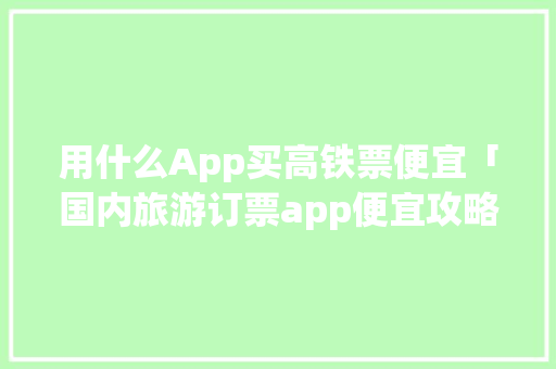 用什么App买高铁票便宜「国内旅游订票app便宜攻略大全」 用什么App买高铁票便宜「国内旅游订票app便宜攻略大全」 美食食谱