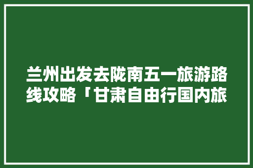 兰州出发去陇南五一旅游路线攻略「甘肃自由行国内旅游攻略图」 兰州出发去陇南五一旅游路线攻略「甘肃自由行国内旅游攻略图」 旅游指南