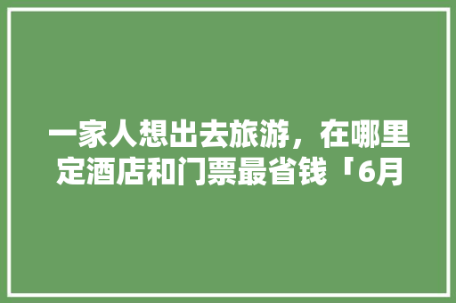 一家人想出去旅游，在哪里定酒店和门票最省钱「6月旅游推荐国内 亲子」 一家人想出去旅游，在哪里定酒店和门票最省钱「6月旅游推荐国内 亲子」 生活技巧