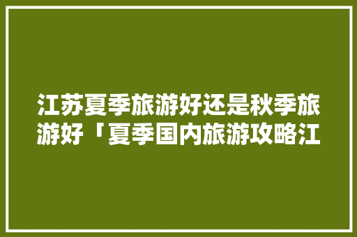 江苏夏季旅游好还是秋季旅游好「夏季国内旅游攻略江苏」 江苏夏季旅游好还是秋季旅游好「夏季国内旅游攻略江苏」 生活技巧