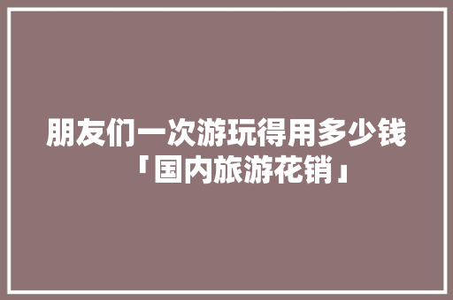 朋友们一次游玩得用多少钱「国内旅游花销」 朋友们一次游玩得用多少钱「国内旅游花销」 健康知识