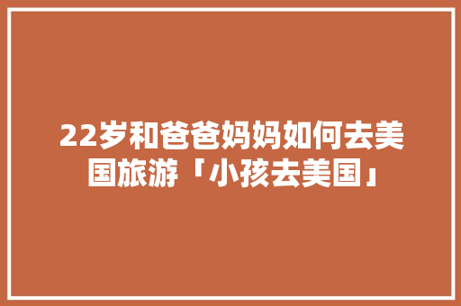 22岁和爸爸妈妈如何去美国旅游「小孩去美国」 22岁和爸爸妈妈如何去美国旅游「小孩去美国」 健康知识