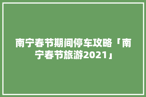 南宁春节期间停车攻略「南宁春节旅游2021」 南宁春节期间停车攻略「南宁春节旅游2021」 旅游指南