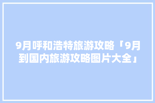 9月呼和浩特旅游攻略「9月到国内旅游攻略图片大全」 9月呼和浩特旅游攻略「9月到国内旅游攻略图片大全」 生活技巧