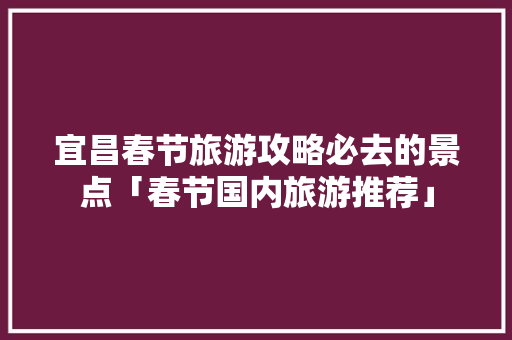 宜昌春节旅游攻略必去的景点「春节国内旅游推荐」 宜昌春节旅游攻略必去的景点「春节国内旅游推荐」 时尚潮流