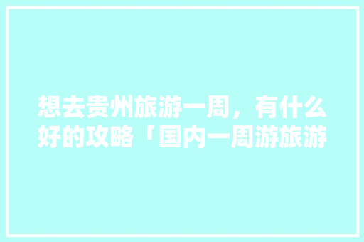 想去贵州旅游一周，有什么好的攻略「国内一周游旅游路线」 想去贵州旅游一周，有什么好的攻略「国内一周游旅游路线」 旅游指南
