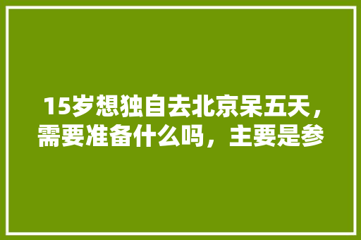 15岁想独自去北京呆五天，需要准备什么吗，主要是参观清华「五天来回国内旅游攻略图」 15岁想独自去北京呆五天，需要准备什么吗，主要是参观清华「五天来回国内旅游攻略图」 旅游指南